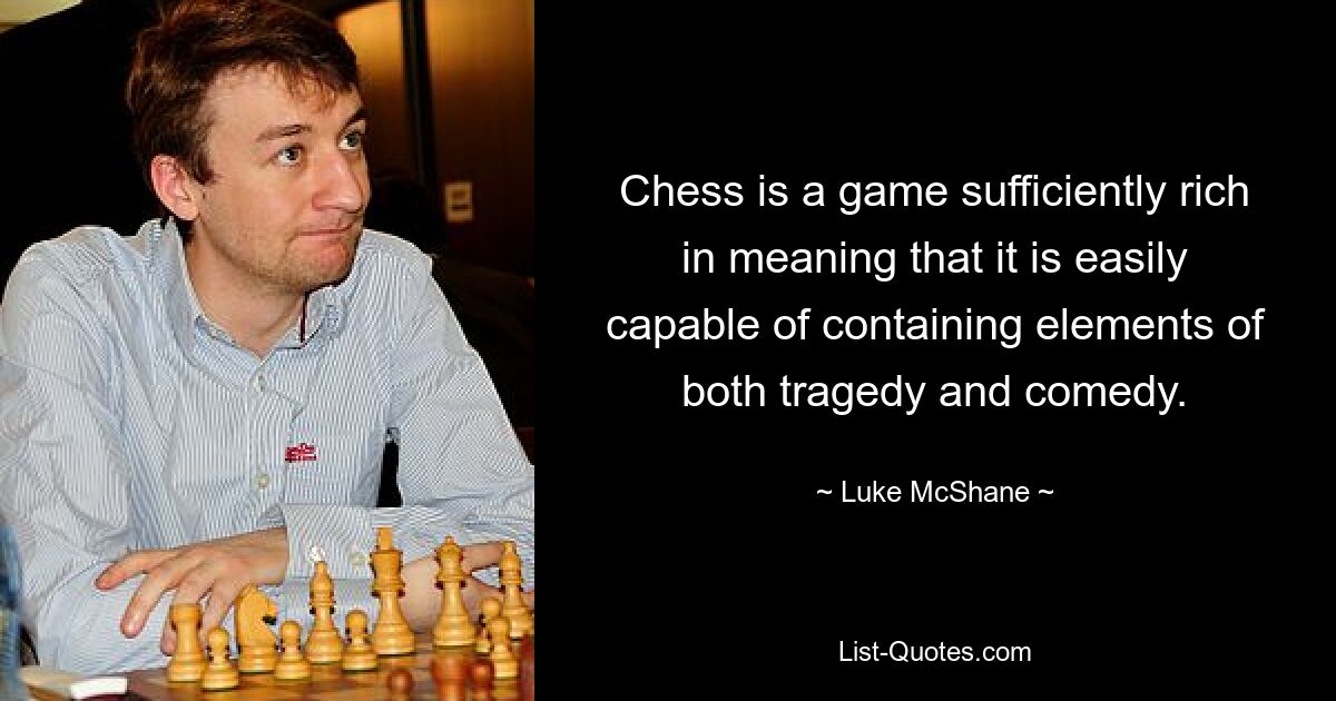 Chess is a game sufficiently rich in meaning that it is easily capable of containing elements of both tragedy and comedy. — © Luke McShane