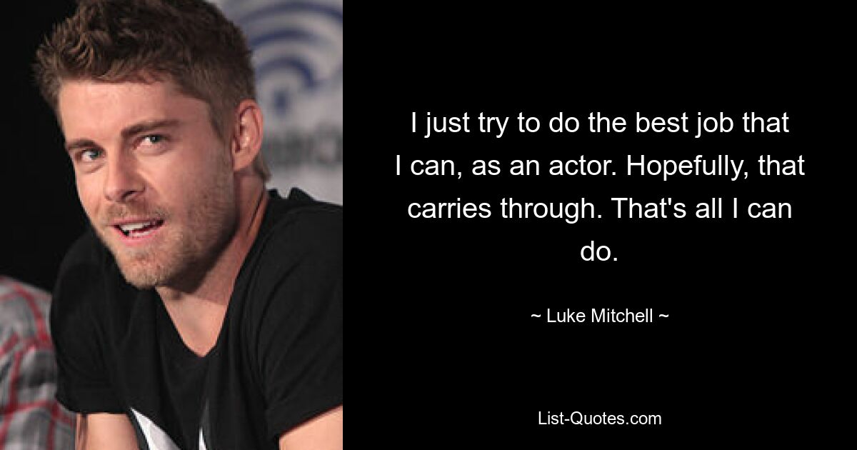 I just try to do the best job that I can, as an actor. Hopefully, that carries through. That's all I can do. — © Luke Mitchell