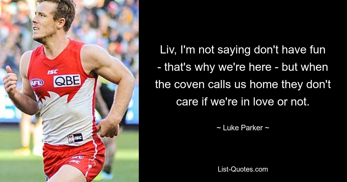 Liv, I'm not saying don't have fun - that's why we're here - but when the coven calls us home they don't care if we're in love or not. — © Luke Parker