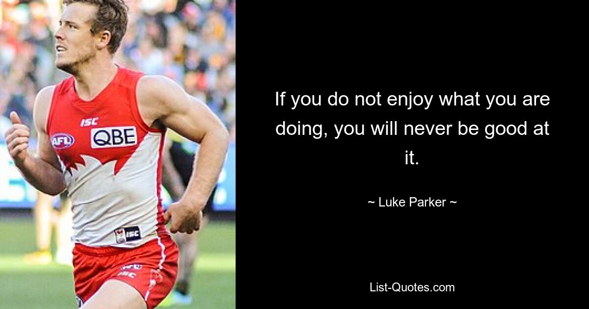 If you do not enjoy what you are doing, you will never be good at it. — © Luke Parker