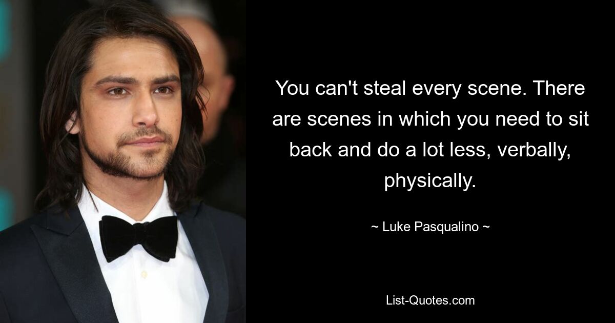 You can't steal every scene. There are scenes in which you need to sit back and do a lot less, verbally, physically. — © Luke Pasqualino