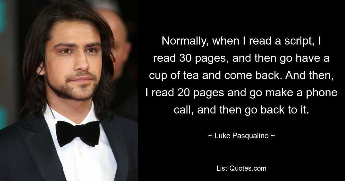 Normally, when I read a script, I read 30 pages, and then go have a cup of tea and come back. And then, I read 20 pages and go make a phone call, and then go back to it. — © Luke Pasqualino