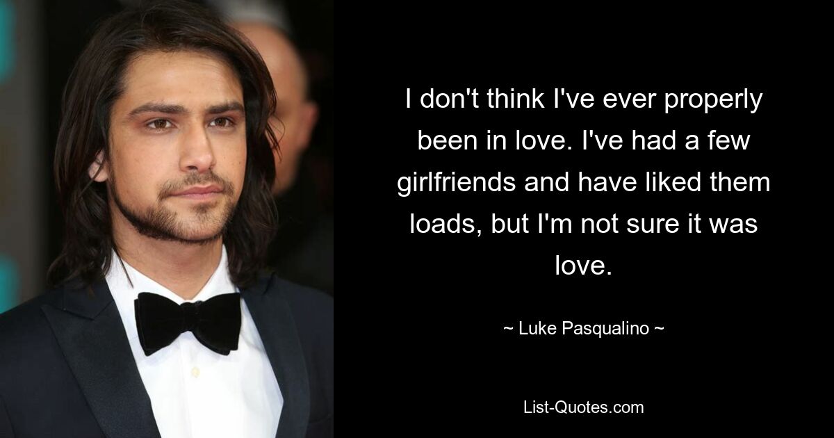 I don't think I've ever properly been in love. I've had a few girlfriends and have liked them loads, but I'm not sure it was love. — © Luke Pasqualino