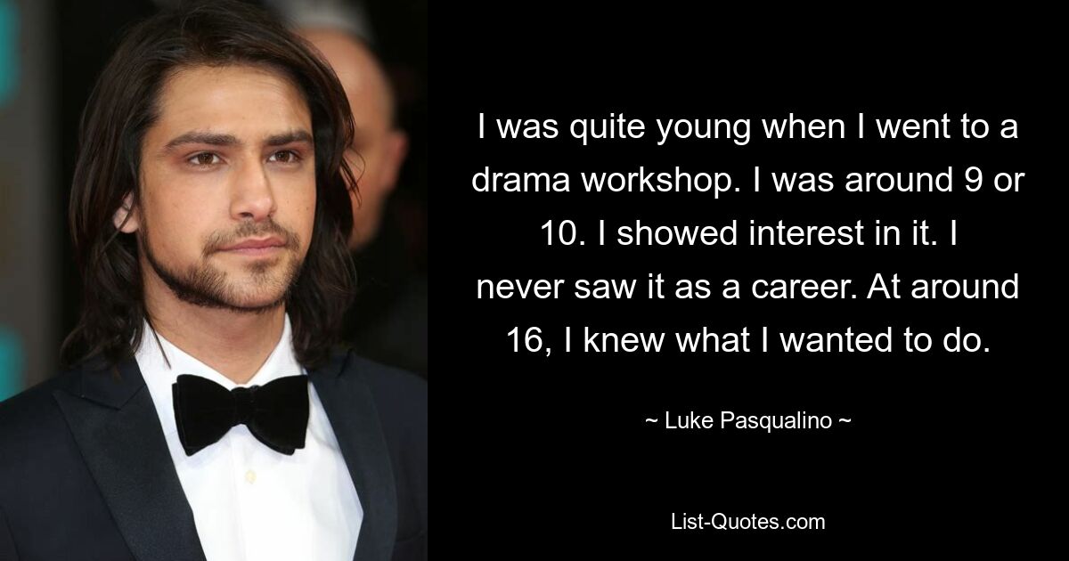 I was quite young when I went to a drama workshop. I was around 9 or 10. I showed interest in it. I never saw it as a career. At around 16, I knew what I wanted to do. — © Luke Pasqualino