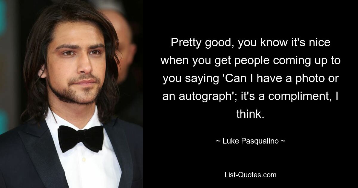 Pretty good, you know it's nice when you get people coming up to you saying 'Can I have a photo or an autograph'; it's a compliment, I think. — © Luke Pasqualino