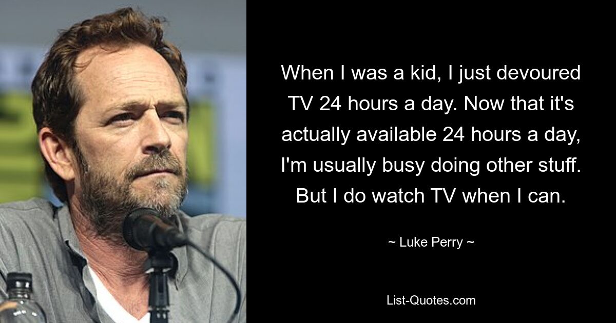 When I was a kid, I just devoured TV 24 hours a day. Now that it's actually available 24 hours a day, I'm usually busy doing other stuff. But I do watch TV when I can. — © Luke Perry