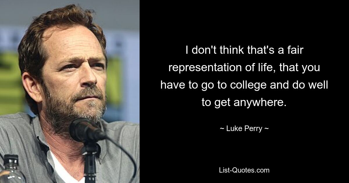 I don't think that's a fair representation of life, that you have to go to college and do well to get anywhere. — © Luke Perry