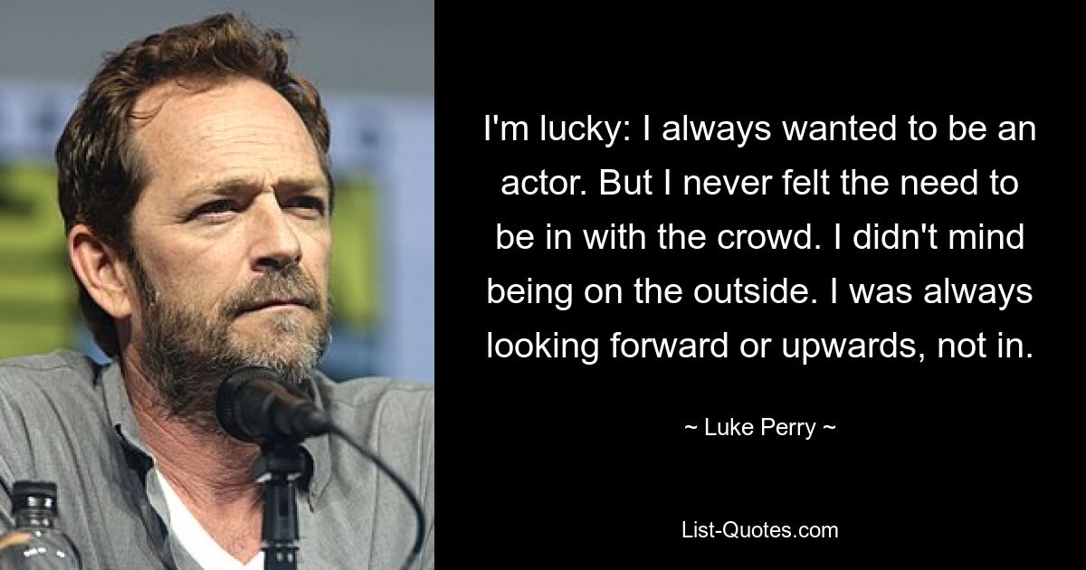 I'm lucky: I always wanted to be an actor. But I never felt the need to be in with the crowd. I didn't mind being on the outside. I was always looking forward or upwards, not in. — © Luke Perry