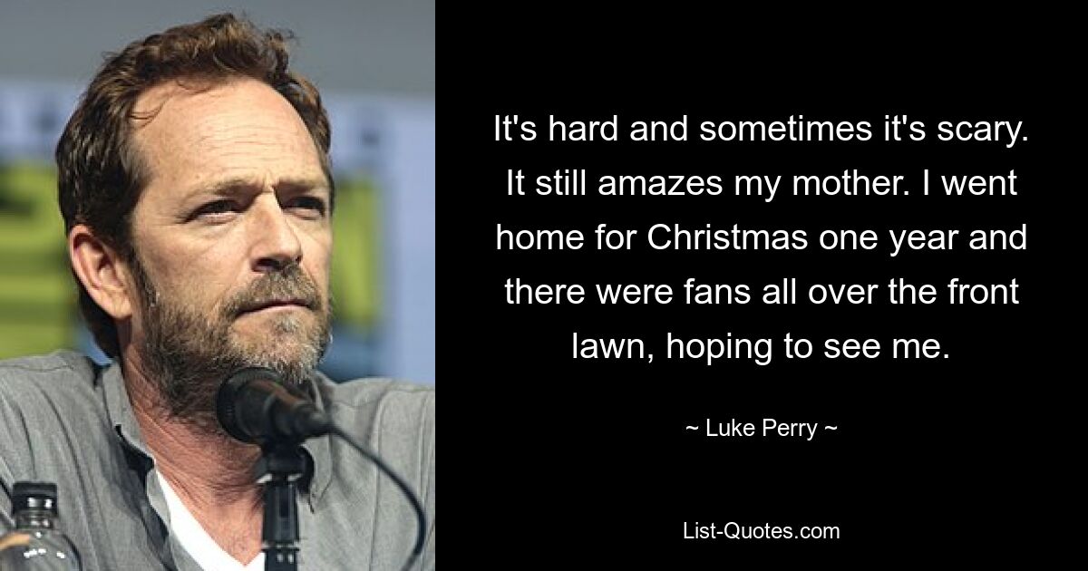 It's hard and sometimes it's scary. It still amazes my mother. I went home for Christmas one year and there were fans all over the front lawn, hoping to see me. — © Luke Perry