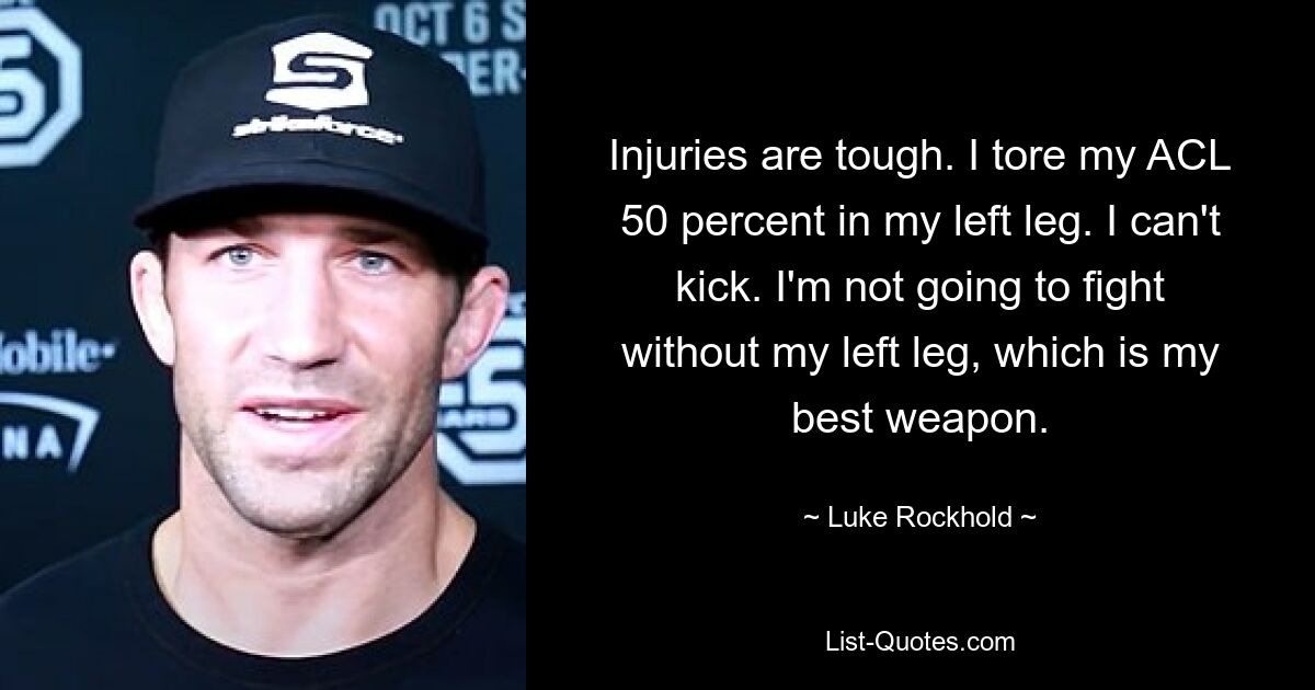 Injuries are tough. I tore my ACL 50 percent in my left leg. I can't kick. I'm not going to fight without my left leg, which is my best weapon. — © Luke Rockhold