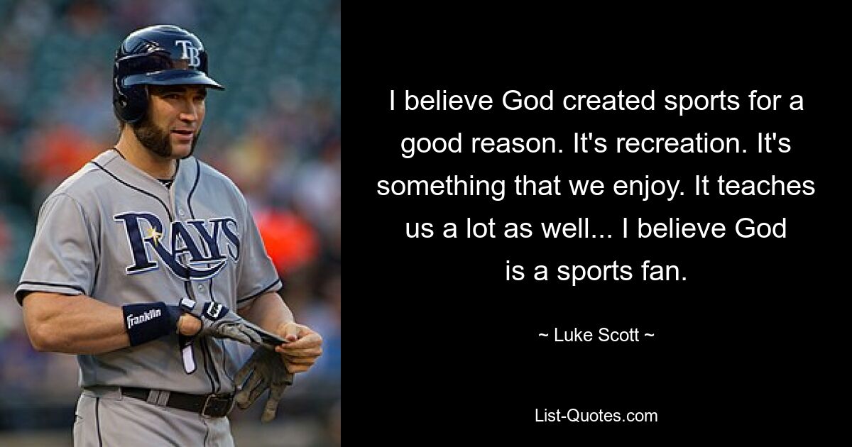 I believe God created sports for a good reason. It's recreation. It's something that we enjoy. It teaches us a lot as well... I believe God is a sports fan. — © Luke Scott