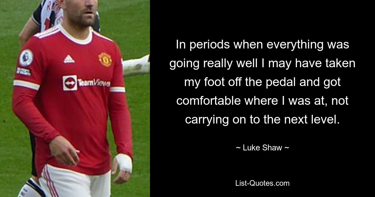 In periods when everything was going really well I may have taken my foot off the pedal and got comfortable where I was at, not carrying on to the next level. — © Luke Shaw