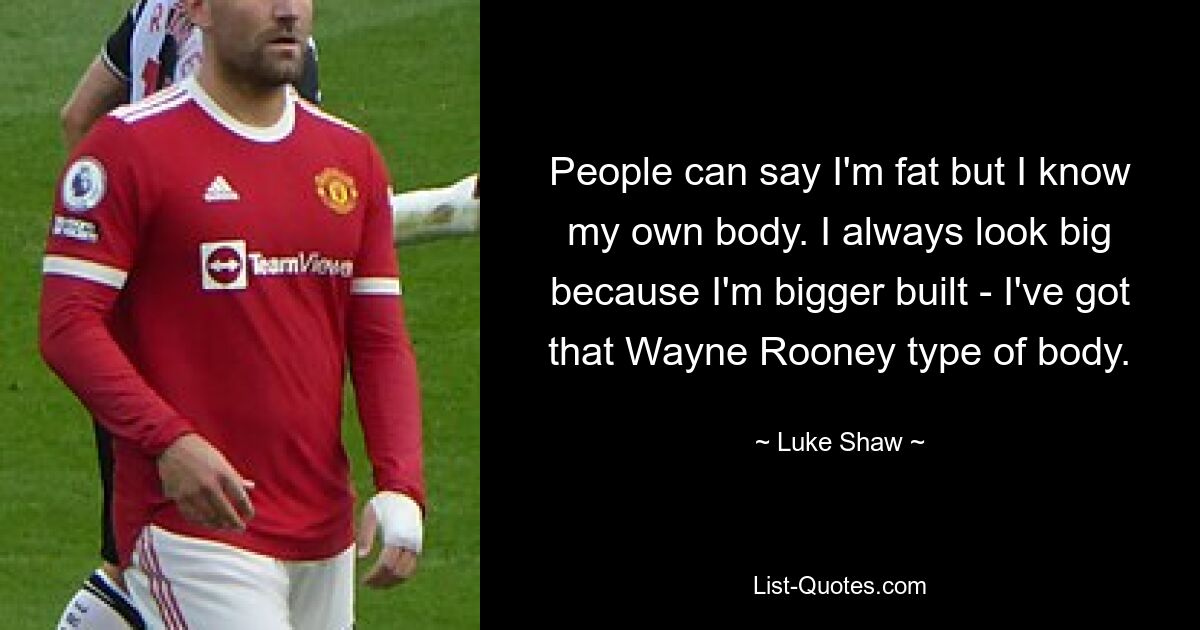 People can say I'm fat but I know my own body. I always look big because I'm bigger built - I've got that Wayne Rooney type of body. — © Luke Shaw