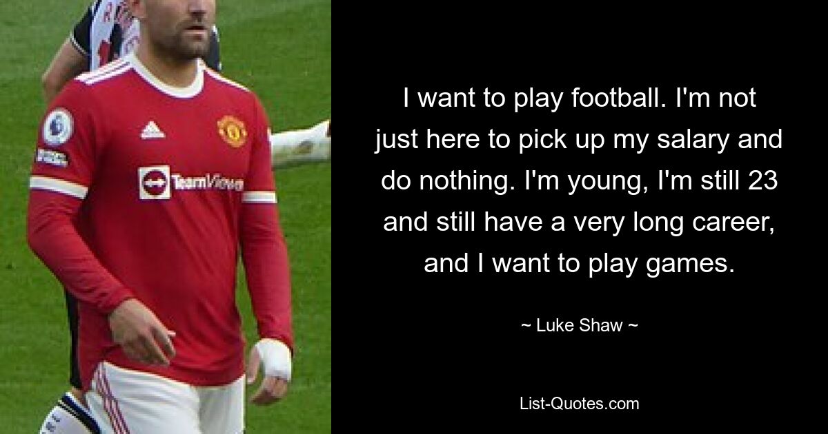 I want to play football. I'm not just here to pick up my salary and do nothing. I'm young, I'm still 23 and still have a very long career, and I want to play games. — © Luke Shaw