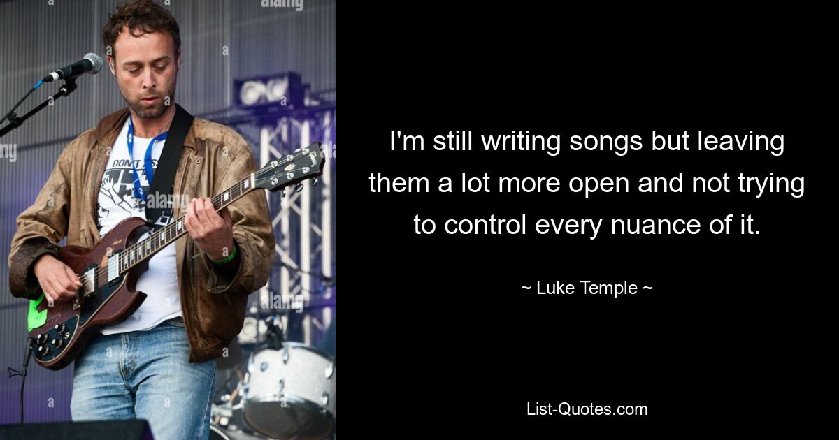 I'm still writing songs but leaving them a lot more open and not trying to control every nuance of it. — © Luke Temple