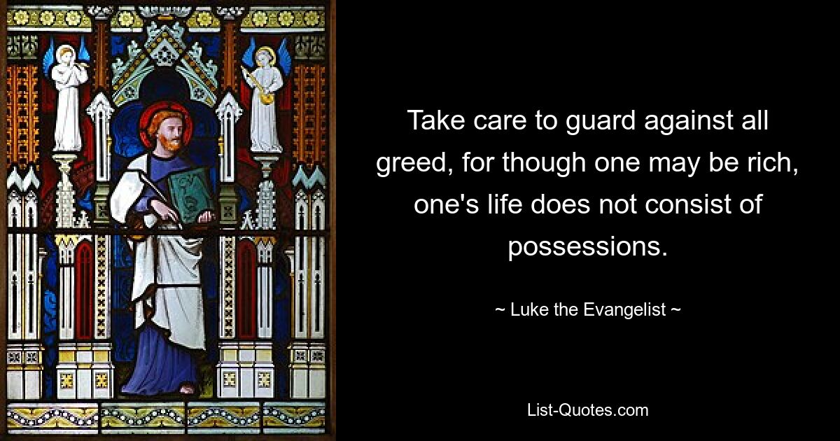 Take care to guard against all greed, for though one may be rich, one's life does not consist of possessions. — © Luke the Evangelist