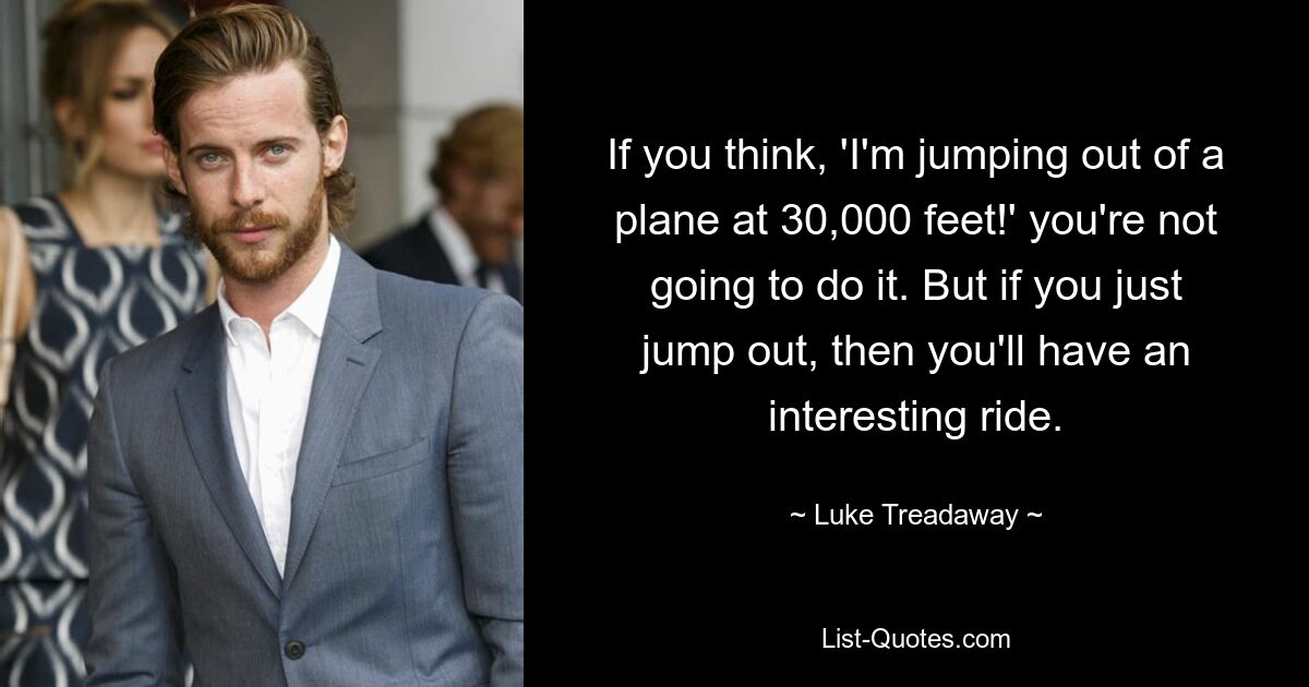 If you think, 'I'm jumping out of a plane at 30,000 feet!' you're not going to do it. But if you just jump out, then you'll have an interesting ride. — © Luke Treadaway