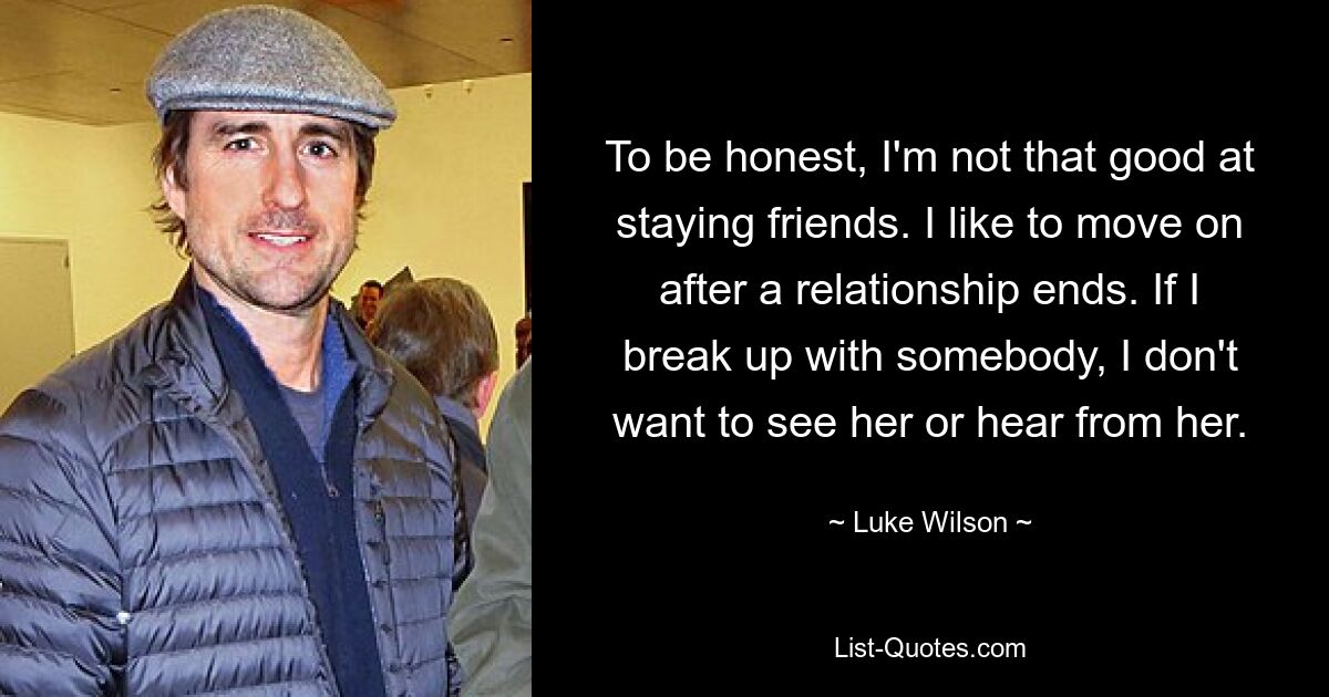 To be honest, I'm not that good at staying friends. I like to move on after a relationship ends. If I break up with somebody, I don't want to see her or hear from her. — © Luke Wilson