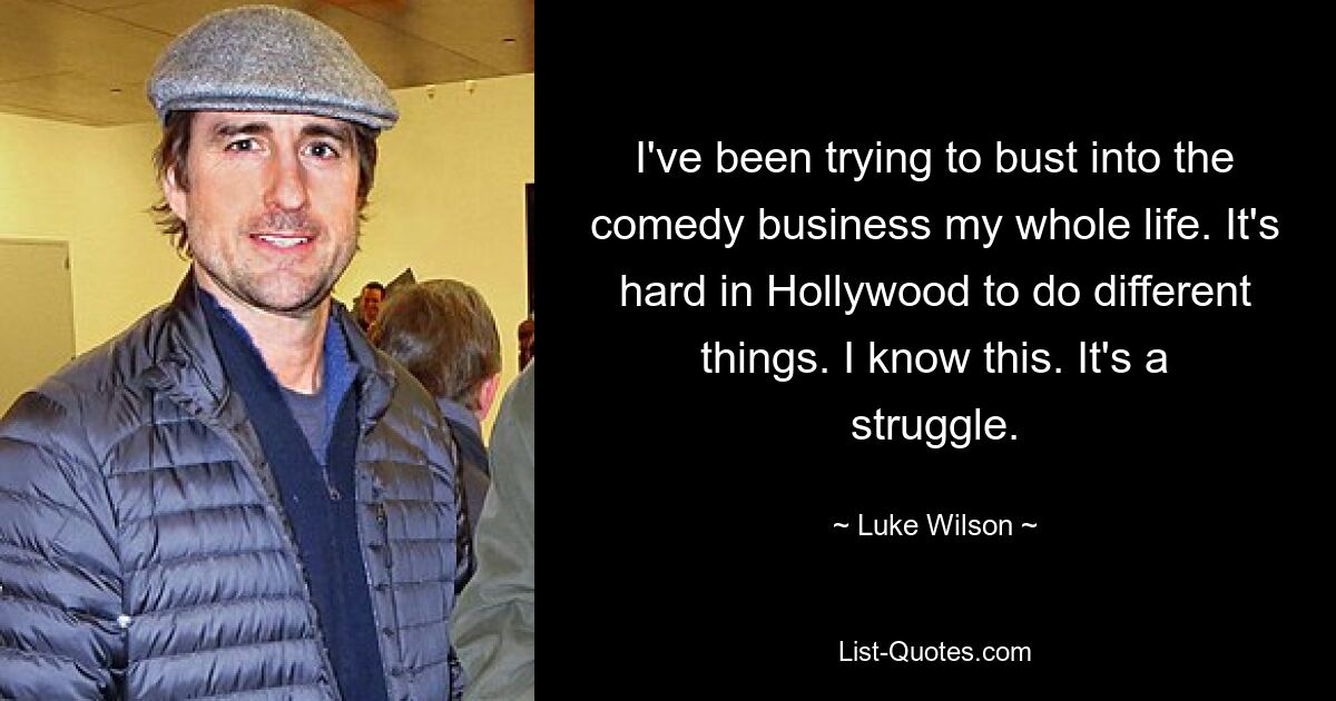 I've been trying to bust into the comedy business my whole life. It's hard in Hollywood to do different things. I know this. It's a struggle. — © Luke Wilson