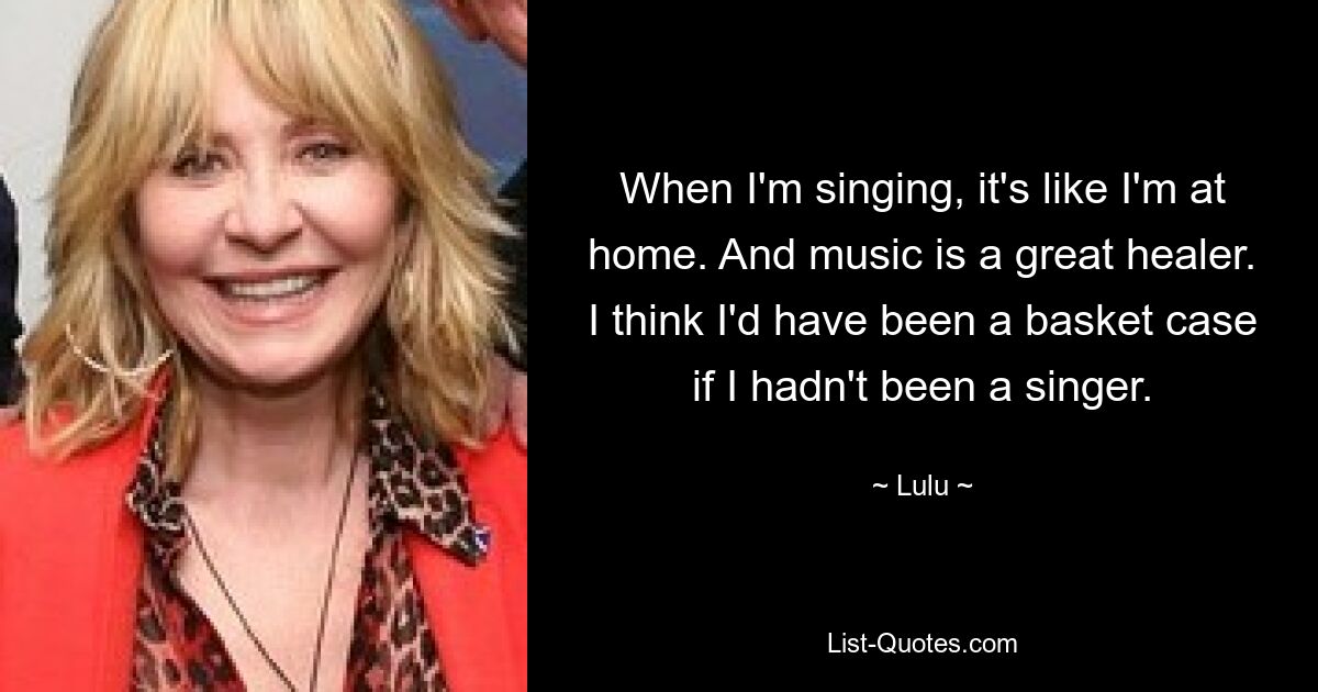 When I'm singing, it's like I'm at home. And music is a great healer. I think I'd have been a basket case if I hadn't been a singer. — © Lulu