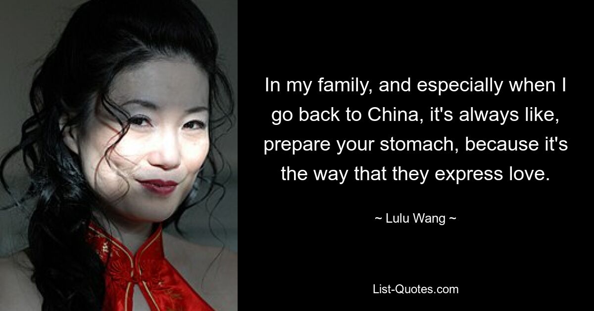 In my family, and especially when I go back to China, it's always like, prepare your stomach, because it's the way that they express love. — © Lulu Wang