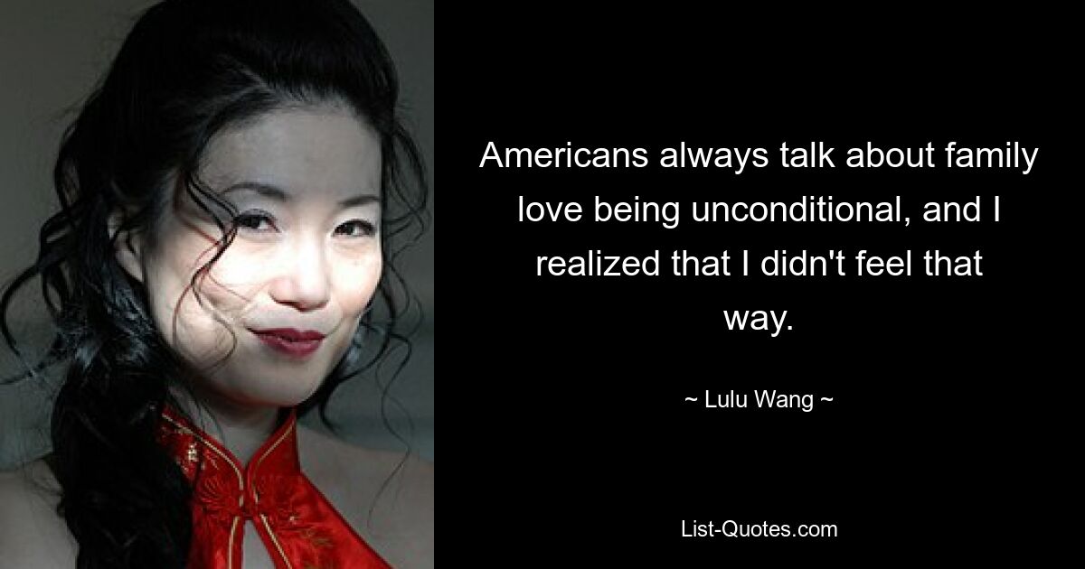 Americans always talk about family love being unconditional, and I realized that I didn't feel that way. — © Lulu Wang