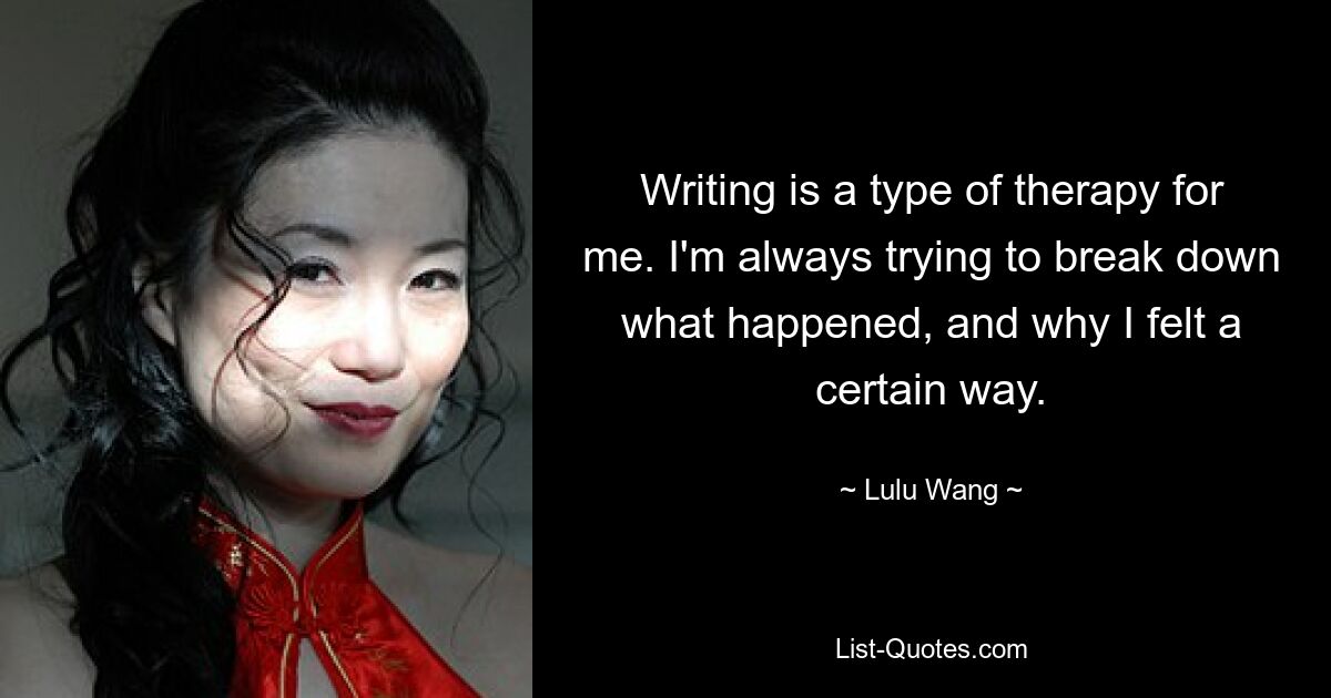 Writing is a type of therapy for me. I'm always trying to break down what happened, and why I felt a certain way. — © Lulu Wang