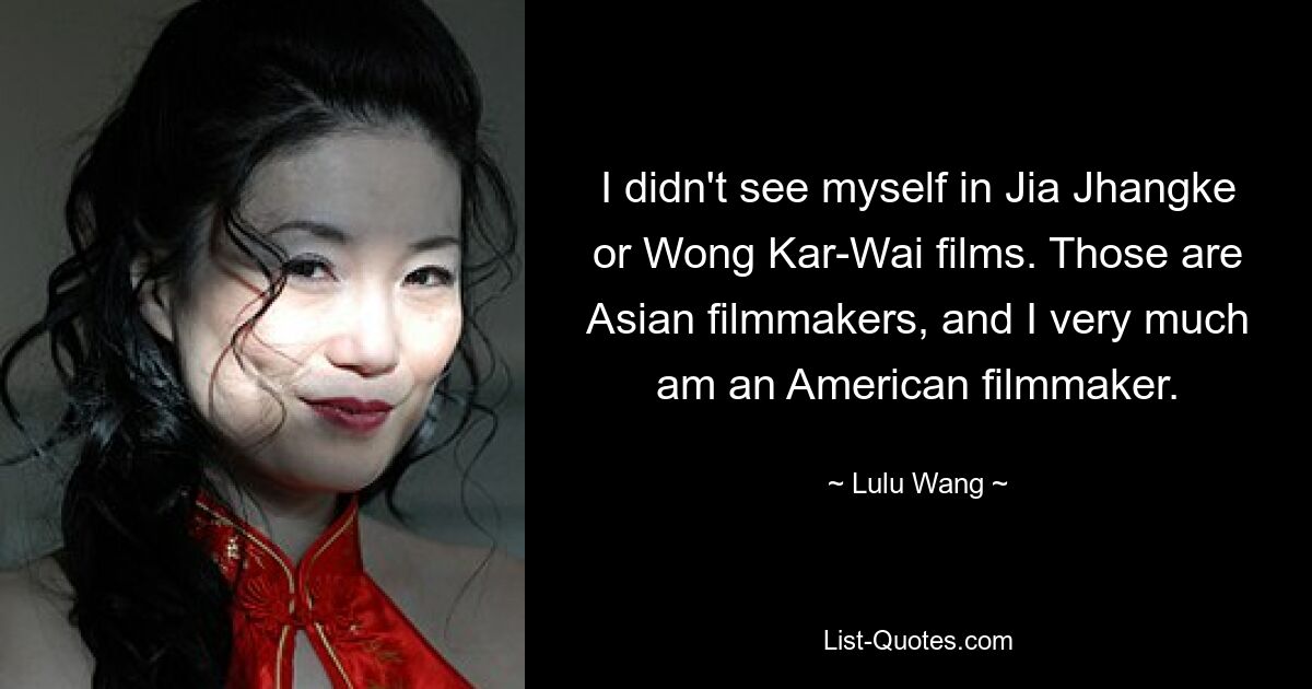 I didn't see myself in Jia Jhangke or Wong Kar-Wai films. Those are Asian filmmakers, and I very much am an American filmmaker. — © Lulu Wang