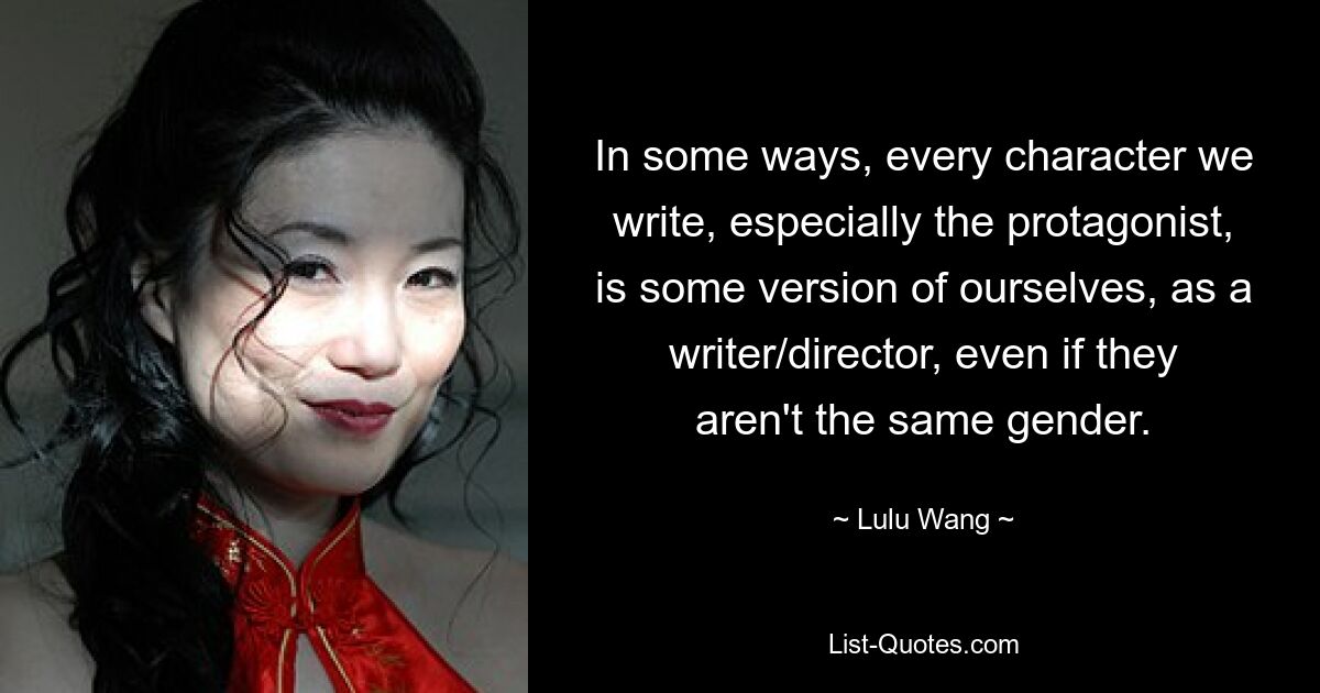 In some ways, every character we write, especially the protagonist, is some version of ourselves, as a writer/director, even if they aren't the same gender. — © Lulu Wang