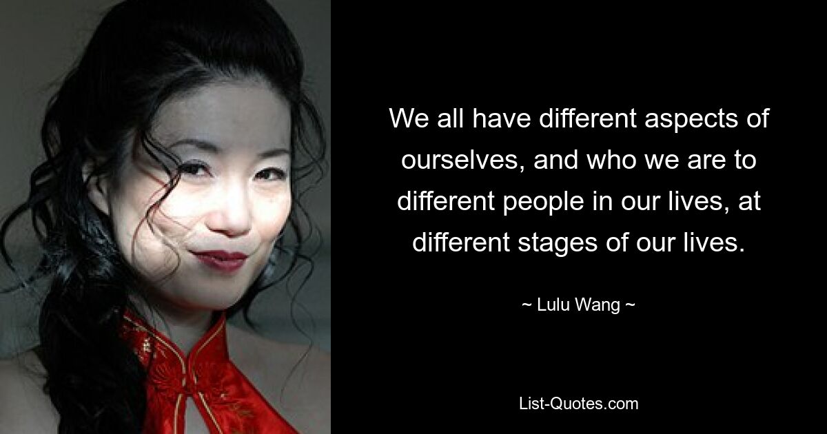 We all have different aspects of ourselves, and who we are to different people in our lives, at different stages of our lives. — © Lulu Wang