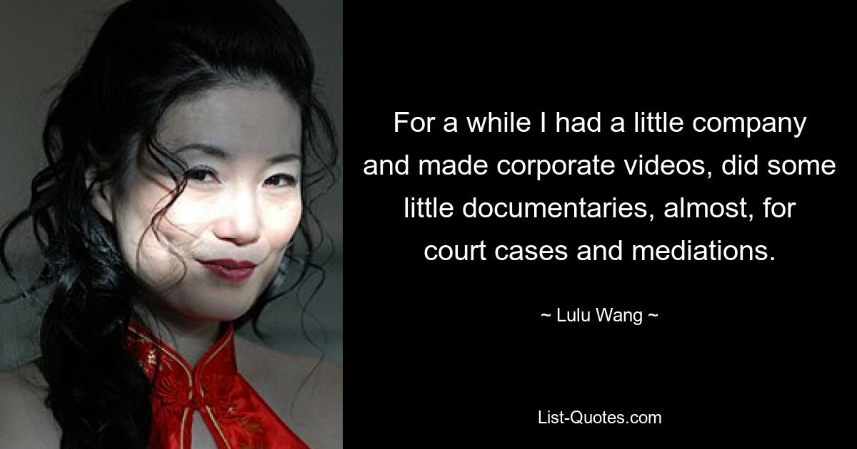 For a while I had a little company and made corporate videos, did some little documentaries, almost, for court cases and mediations. — © Lulu Wang