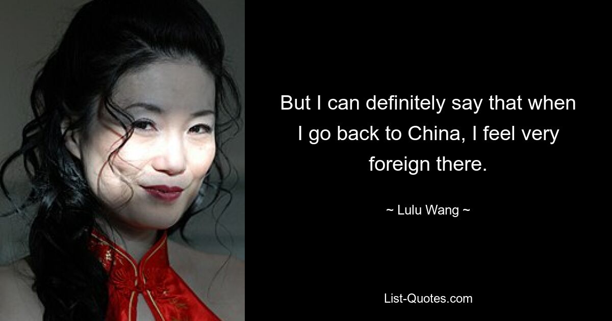 But I can definitely say that when I go back to China, I feel very foreign there. — © Lulu Wang