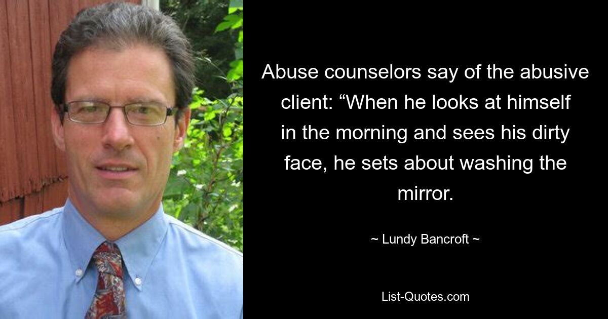 Abuse counselors say of the abusive client: “When he looks at himself in the morning and sees his dirty face, he sets about washing the mirror. — © Lundy Bancroft