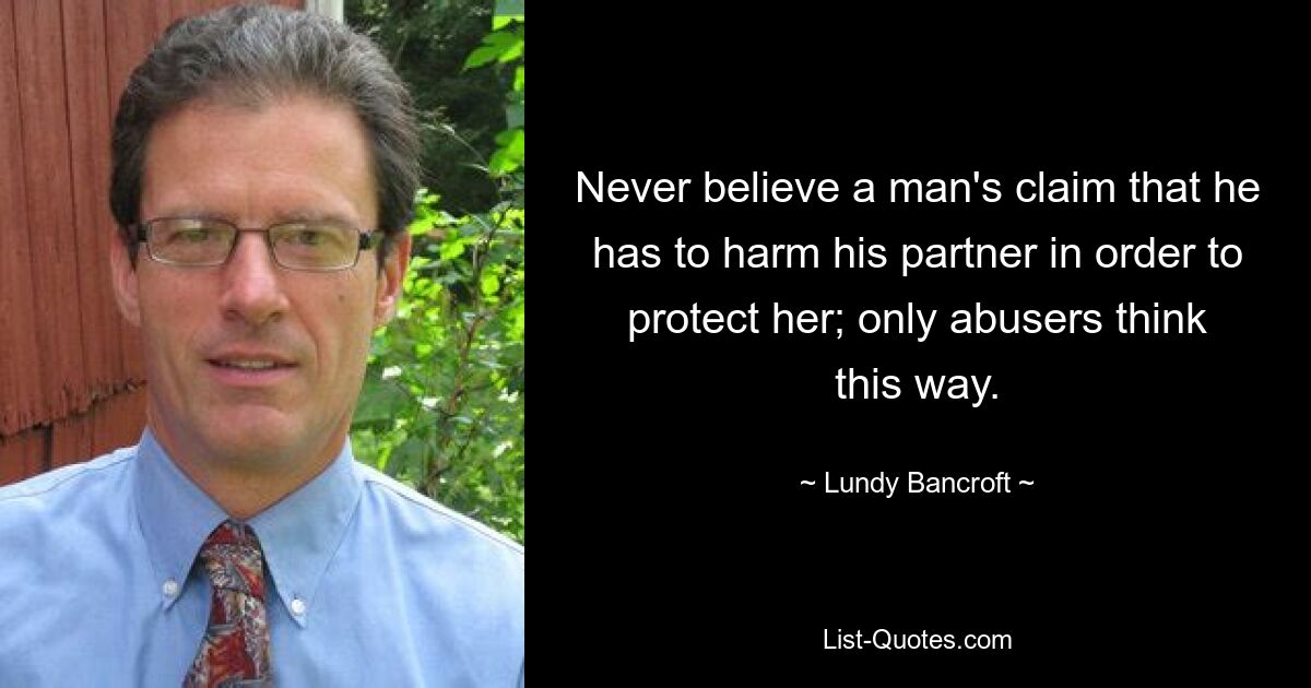 Never believe a man's claim that he has to harm his partner in order to protect her; only abusers think this way. — © Lundy Bancroft