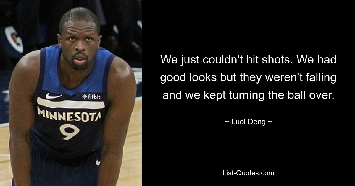 We just couldn't hit shots. We had good looks but they weren't falling and we kept turning the ball over. — © Luol Deng