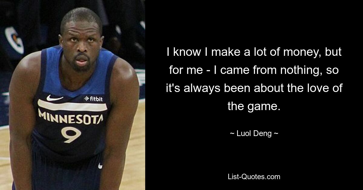 I know I make a lot of money, but for me - I came from nothing, so it's always been about the love of the game. — © Luol Deng