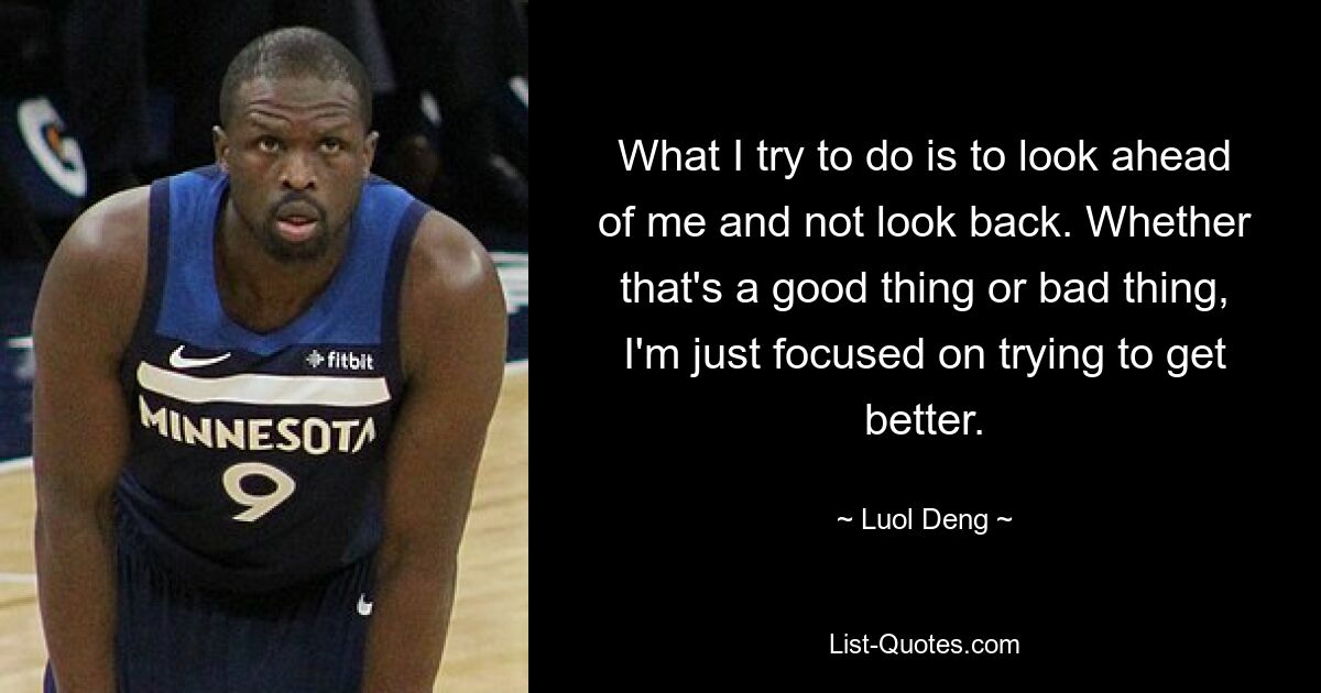 What I try to do is to look ahead of me and not look back. Whether that's a good thing or bad thing, I'm just focused on trying to get better. — © Luol Deng