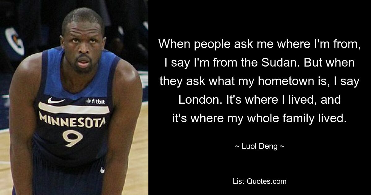 When people ask me where I'm from, I say I'm from the Sudan. But when they ask what my hometown is, I say London. It's where I lived, and it's where my whole family lived. — © Luol Deng