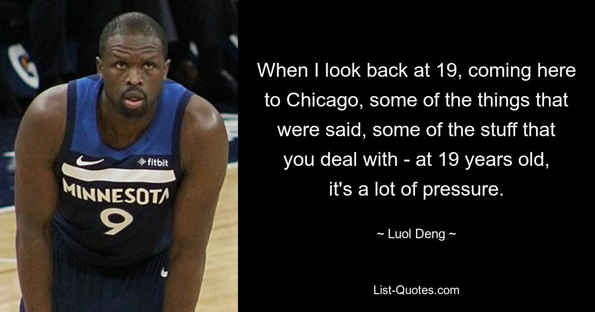 When I look back at 19, coming here to Chicago, some of the things that were said, some of the stuff that you deal with - at 19 years old, it's a lot of pressure. — © Luol Deng