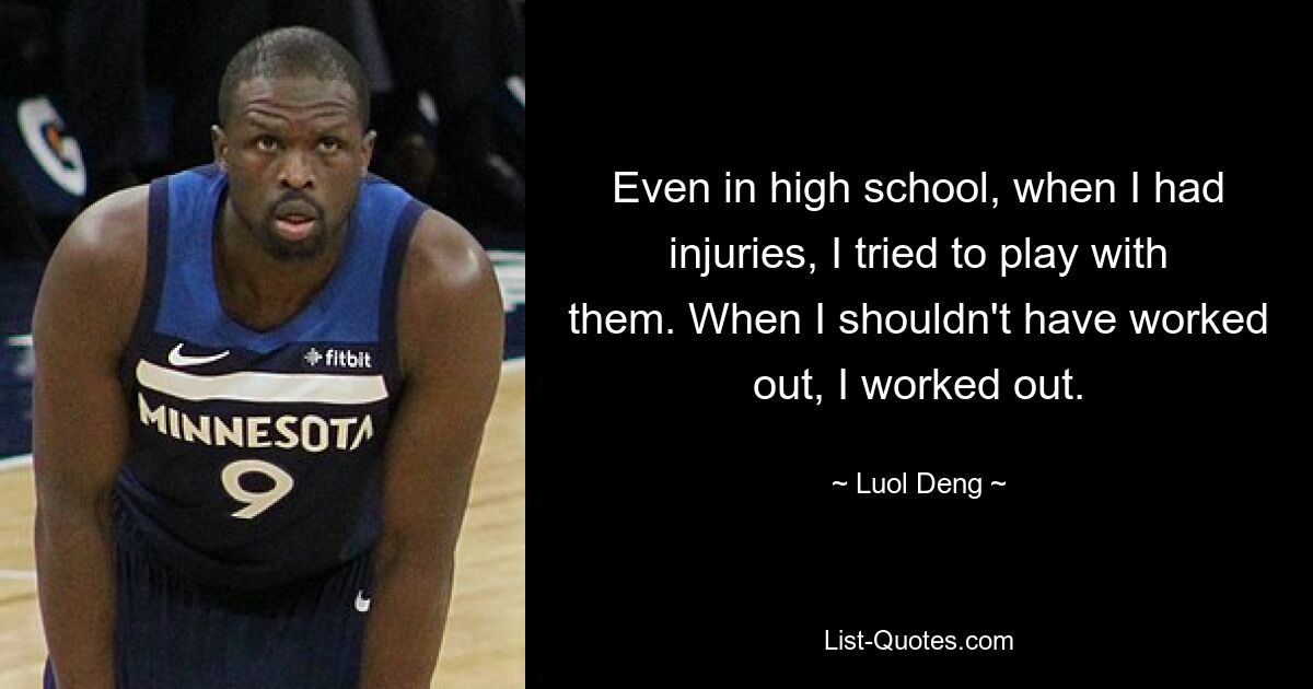 Even in high school, when I had injuries, I tried to play with them. When I shouldn't have worked out, I worked out. — © Luol Deng