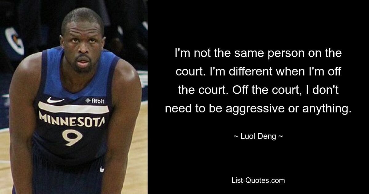 I'm not the same person on the court. I'm different when I'm off the court. Off the court, I don't need to be aggressive or anything. — © Luol Deng