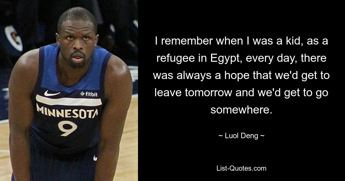 I remember when I was a kid, as a refugee in Egypt, every day, there was always a hope that we'd get to leave tomorrow and we'd get to go somewhere. — © Luol Deng