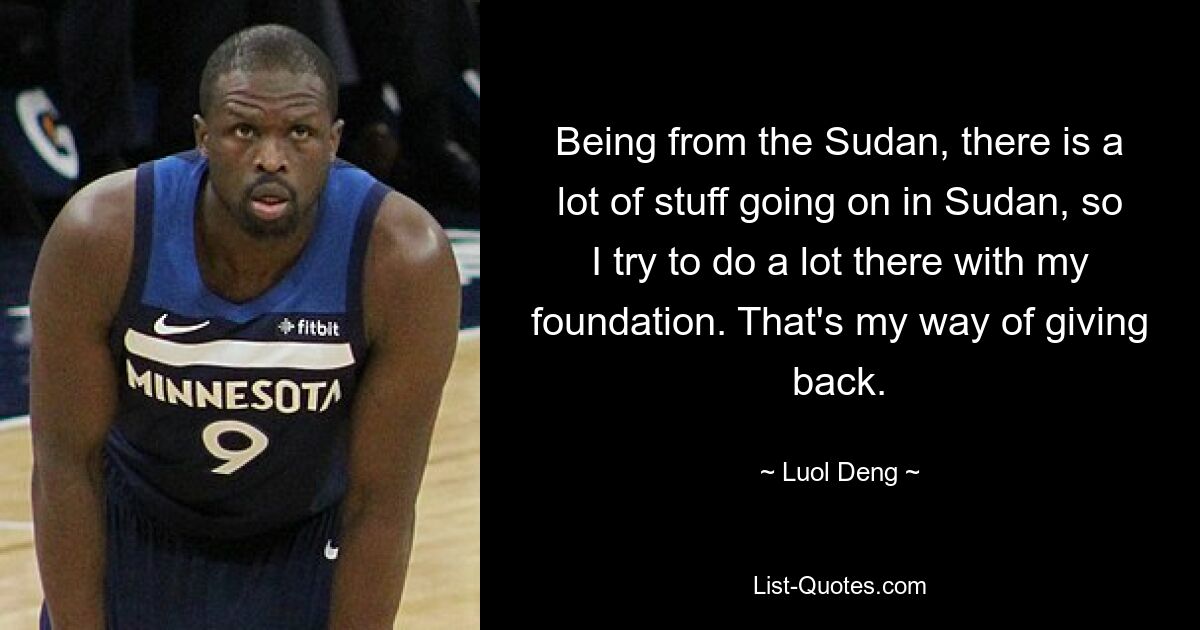 Being from the Sudan, there is a lot of stuff going on in Sudan, so I try to do a lot there with my foundation. That's my way of giving back. — © Luol Deng