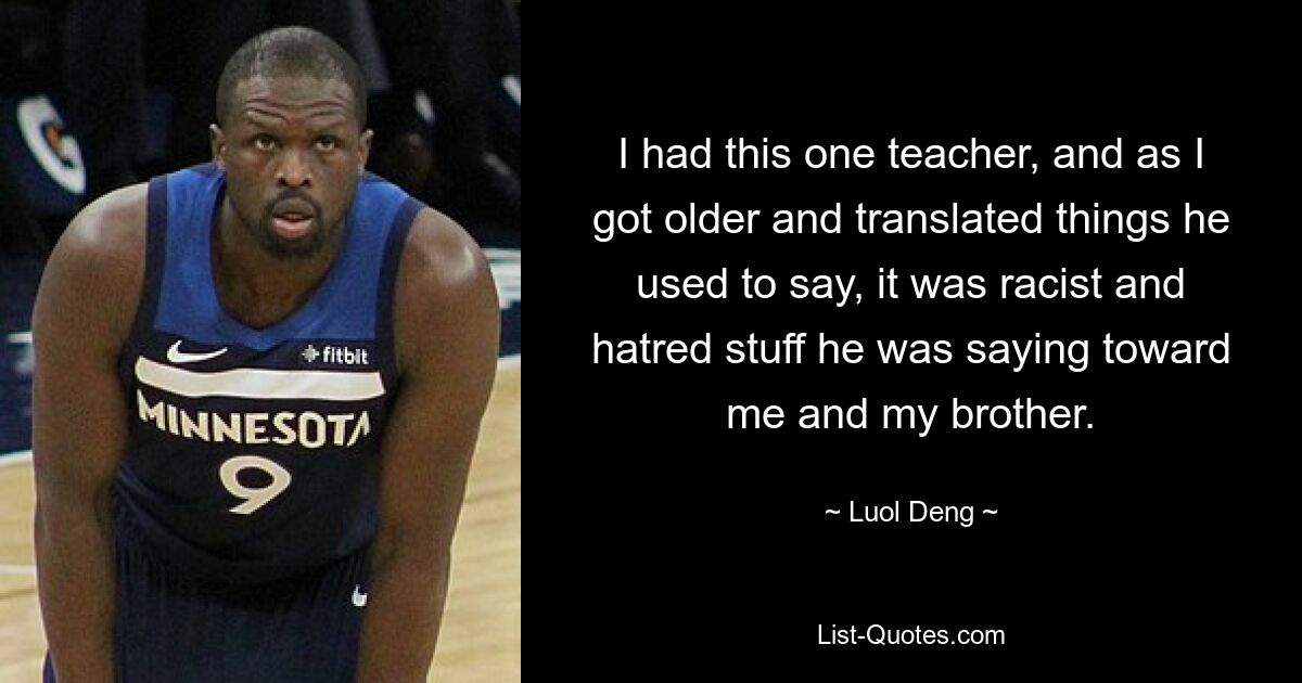 I had this one teacher, and as I got older and translated things he used to say, it was racist and hatred stuff he was saying toward me and my brother. — © Luol Deng