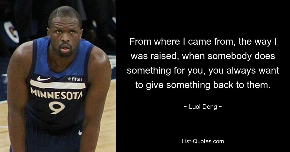 From where I came from, the way I was raised, when somebody does something for you, you always want to give something back to them. — © Luol Deng