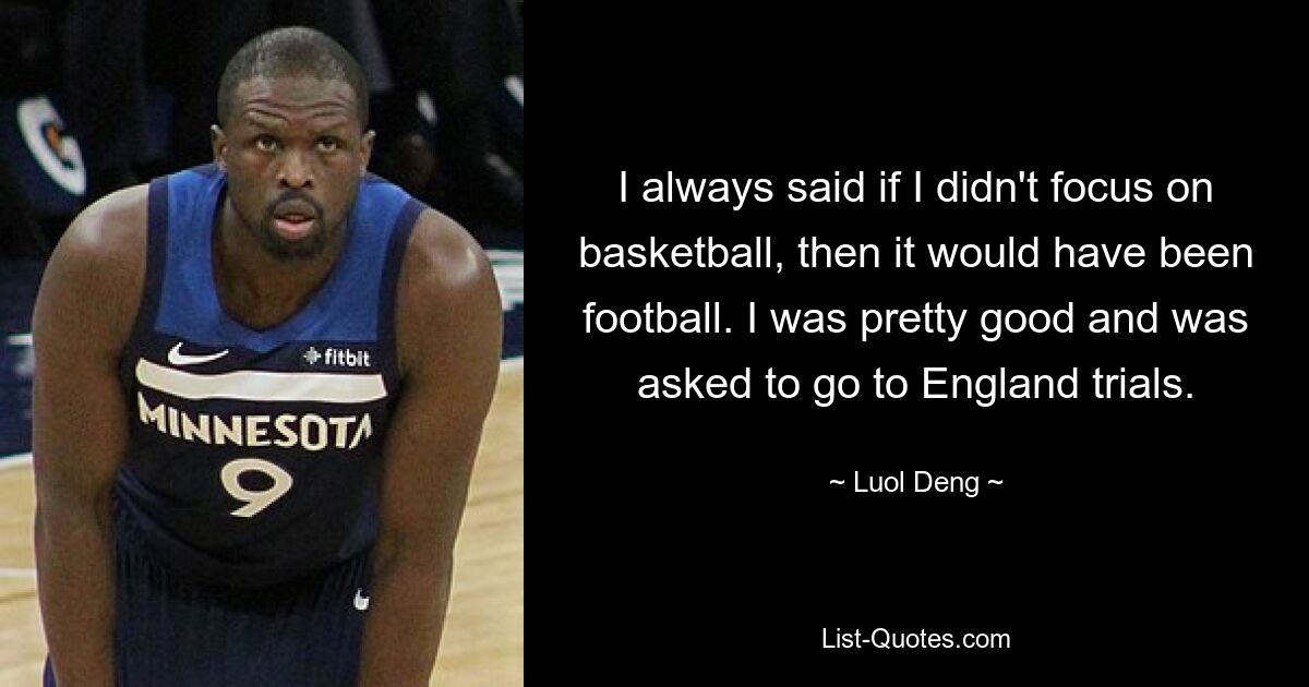 I always said if I didn't focus on basketball, then it would have been football. I was pretty good and was asked to go to England trials. — © Luol Deng