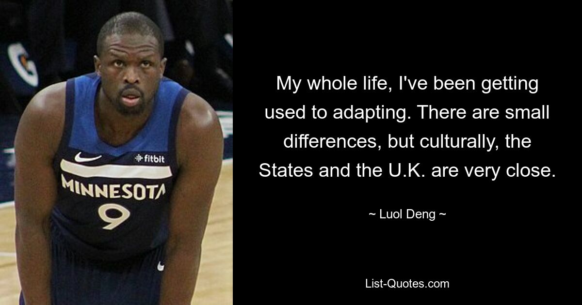 My whole life, I've been getting used to adapting. There are small differences, but culturally, the States and the U.K. are very close. — © Luol Deng