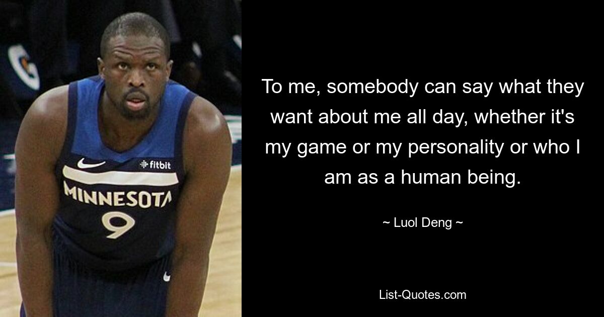 To me, somebody can say what they want about me all day, whether it's my game or my personality or who I am as a human being. — © Luol Deng