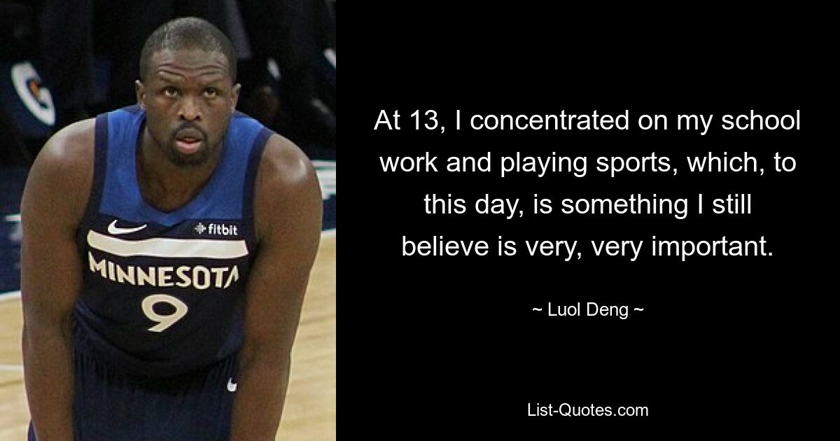 At 13, I concentrated on my school work and playing sports, which, to this day, is something I still believe is very, very important. — © Luol Deng