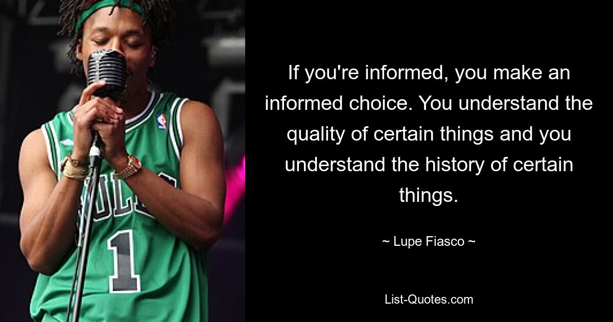 If you're informed, you make an informed choice. You understand the quality of certain things and you understand the history of certain things. — © Lupe Fiasco